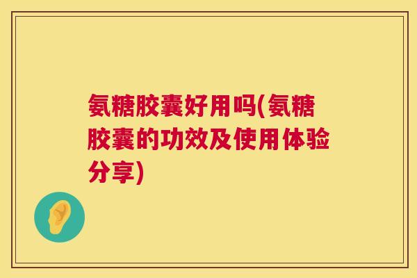 氨糖胶囊好用吗(氨糖胶囊的功效及使用体验分享)