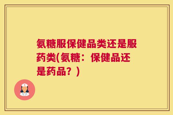 氨糖服保健品类还是服药类(氨糖：保健品还是药品？)