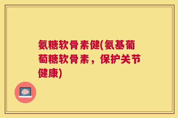 氨糖软骨素健(氨基葡萄糖软骨素,保护关节健康)