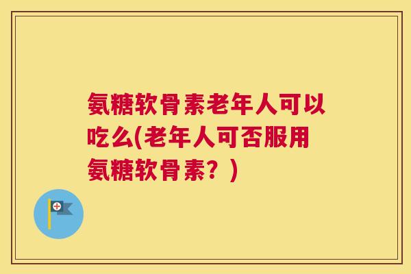 氨糖软骨素老年人可以吃么(老年人可否服用氨糖软骨素？)