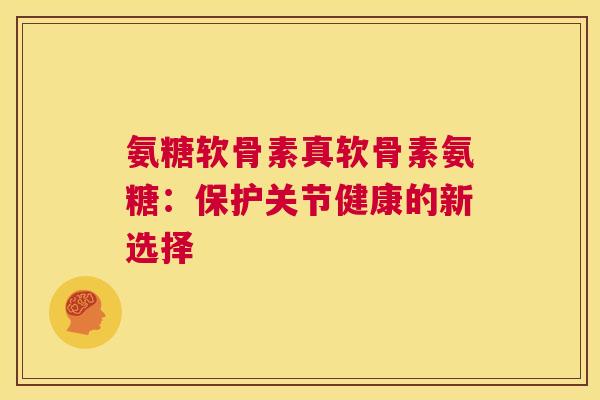 氨糖软骨素真软骨素氨糖:保护关节健康的新选择 氨糖软骨素真软骨素氨糖:保护关节健康的新选择