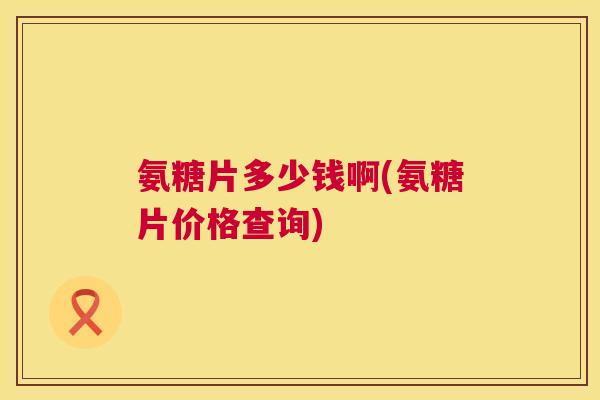 氨糖片多少钱啊(氨糖片价格查询)
