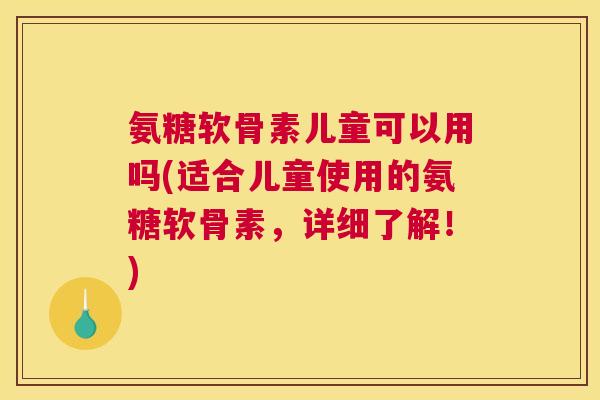 氨糖软骨素儿童可以用吗(适合儿童使用的氨糖软骨素,详细了解!)