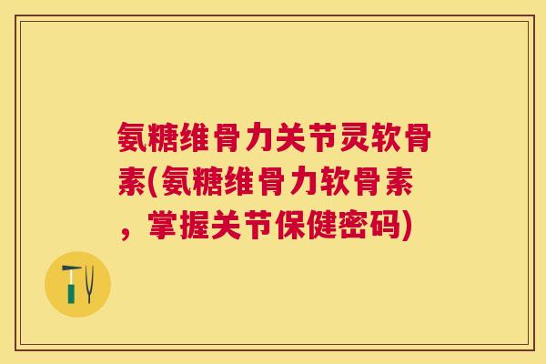 氨糖维骨力关节灵软骨素(氨糖维骨力软骨素,掌握关节保健密码)