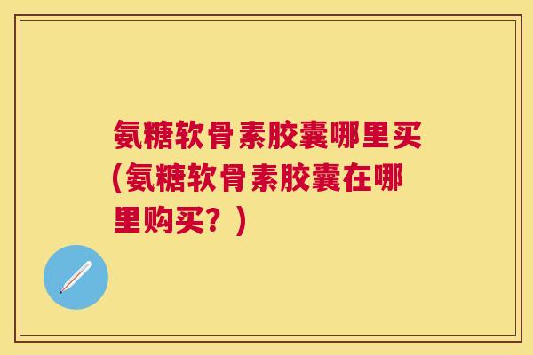 氨糖软骨素胶囊哪里买(氨糖软骨素胶囊在哪里购买?)