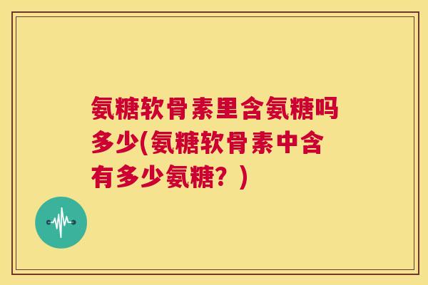 氨糖软骨素里含氨糖吗多少(氨糖软骨素中含有多少氨糖?) 氨糖软骨素里含氨糖吗多少(氨糖软骨素中含有多少氨糖?)