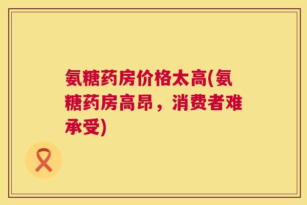 氨糖药房价格太高(氨糖药房高昂,消费者难承受)