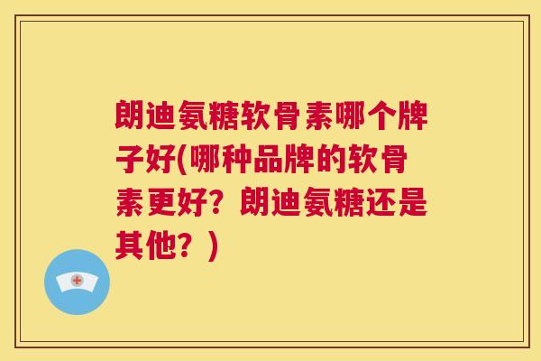 朗迪氨糖软骨素哪个牌子好(哪种品牌的软骨素更好？朗迪氨糖还是其他？)