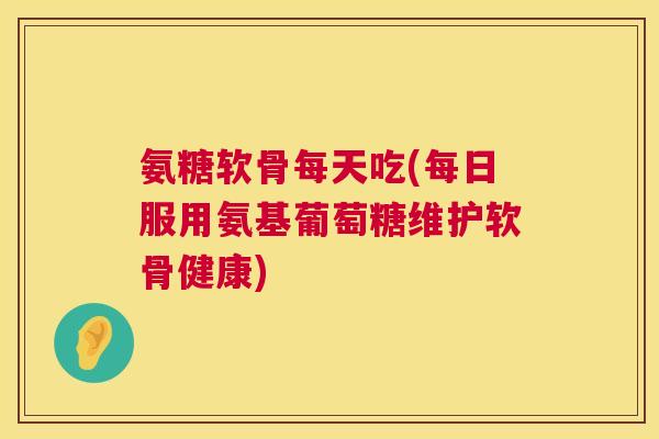 氨糖软骨每天吃(每日服用氨基葡萄糖维护软骨健康)