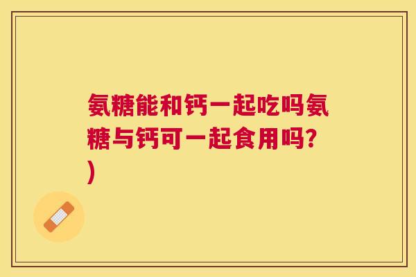 氨糖能和钙一起吃吗氨糖与钙可一起食用吗?)