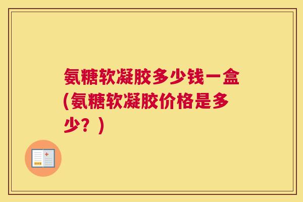 氨糖软凝胶多少钱一盒(氨糖软凝胶价格是多少?)