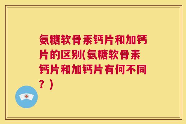 氨糖软骨素钙片和加钙片的区别(氨糖软骨素钙片和加钙片有何不同?)