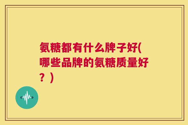 氨糖都有什么牌子好(哪些品牌的氨糖质量好?) 氨糖都有什么牌子好(哪些品牌的氨糖质量好?)