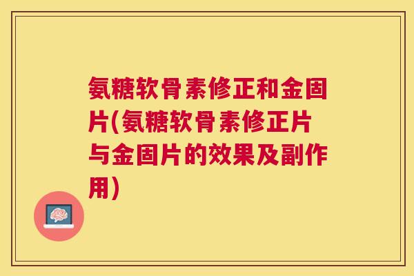 氨糖软骨素修正和金固片(氨糖软骨素修正片与金固片的效果及副作用)