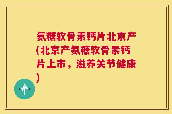 氨糖软骨素钙片北京产(北京产氨糖软骨素钙片上市，滋养关节健康)