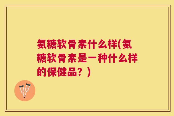 氨糖软骨素什么样(氨糖软骨素是一种什么样的保健品？)