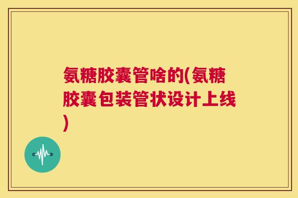 氨糖胶囊管啥的(氨糖胶囊包装管状设计上线) 氨糖胶囊管啥的(氨糖胶囊包装管状设计上线)