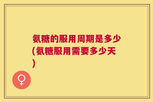 氨糖的服用周期是多少(氨糖服用需要多少天)