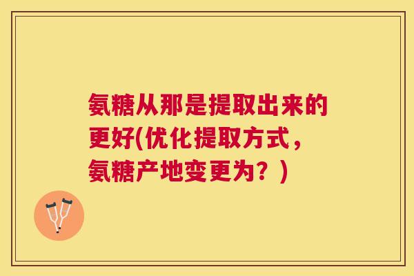 氨糖从那是提取出来的更好(优化提取方式，氨糖产地变更为？)