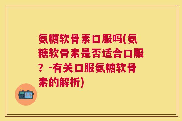 氨糖软骨素口服吗(氨糖软骨素是否适合口服？-有关口服氨糖软骨素的解析)