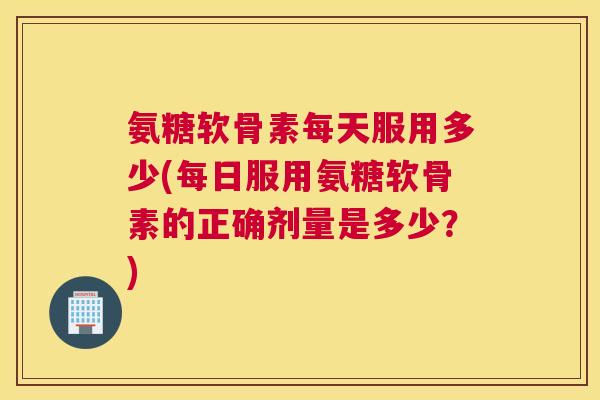 氨糖软骨素每天服用多少(每日服用氨糖软骨素的正确剂量是多少?) 氨糖软骨素每天服用多少(每日服用氨糖软骨素的正确剂量是多少?)