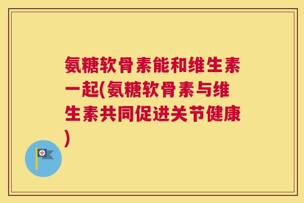 氨糖软骨素能和维生素一起(氨糖软骨素与维生素共同促进关节健康)