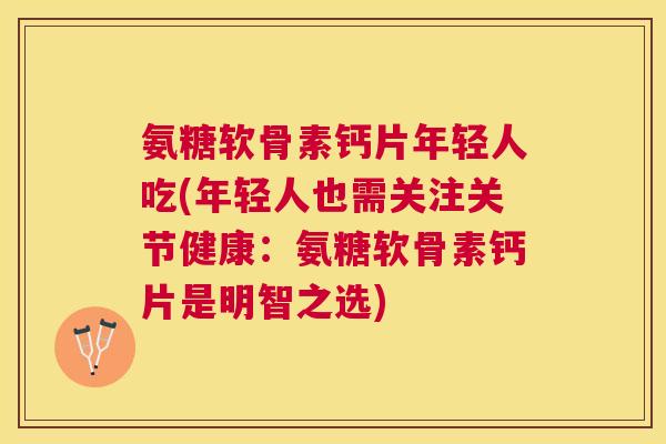 氨糖软骨素钙片年轻人吃(年轻人也需关注关节健康:氨糖软骨素钙片是明智之选)