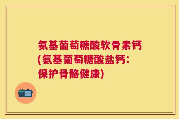 氨基葡萄糖酸软骨素钙(氨基葡萄糖酸盐钙:保护骨骼健康)