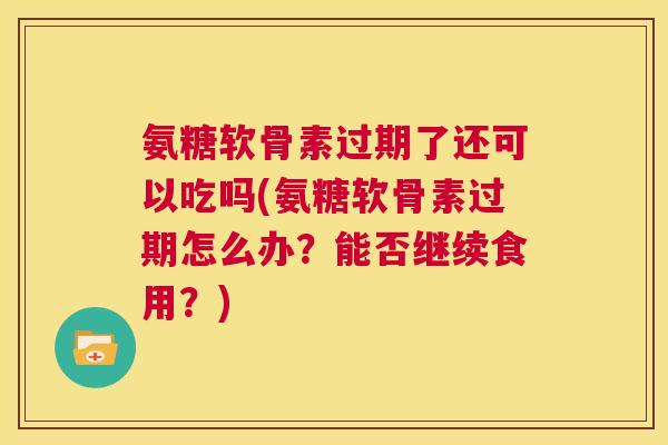 氨糖软骨素过期了还可以吃吗(氨糖软骨素过期怎么办?能否继续食用?)
