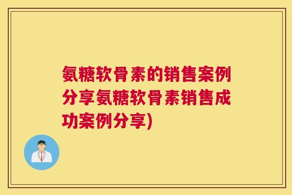 氨糖软骨素的销售案例分享氨糖软骨素销售成功案例分享)