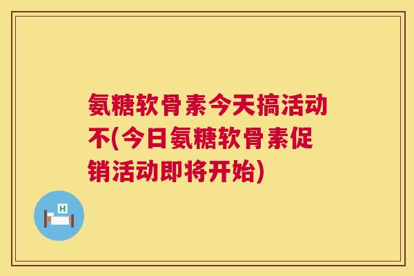 氨糖软骨素今天搞活动不(今日氨糖软骨素促销活动即将开始)