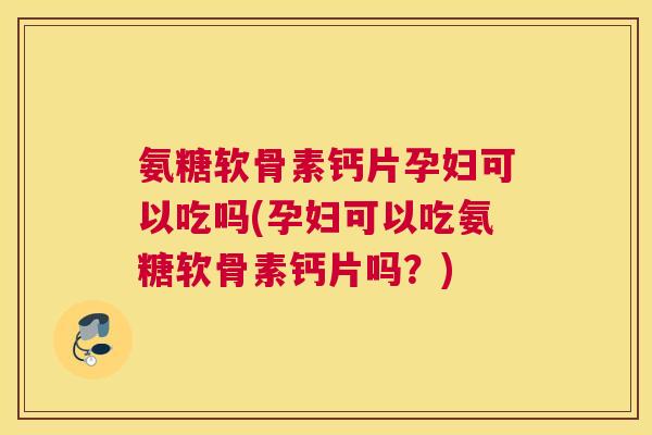 氨糖软骨素钙片孕妇可以吃吗(孕妇可以吃氨糖软骨素钙片吗?)