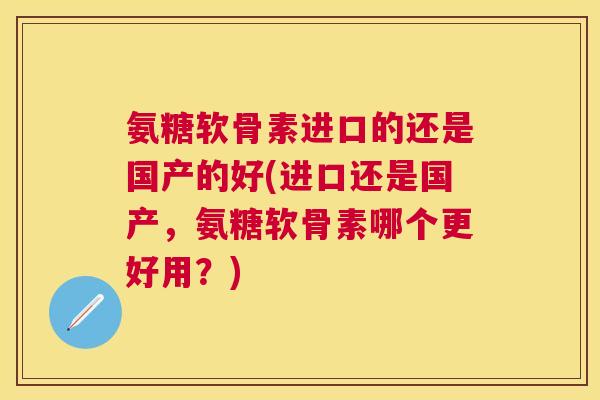 氨糖软骨素进口的还是国产的好(进口还是国产,氨糖软骨素哪个更好用?)