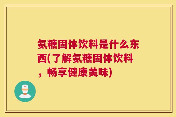 氨糖固体饮料是什么东西(了解氨糖固体饮料,畅享健康美味)