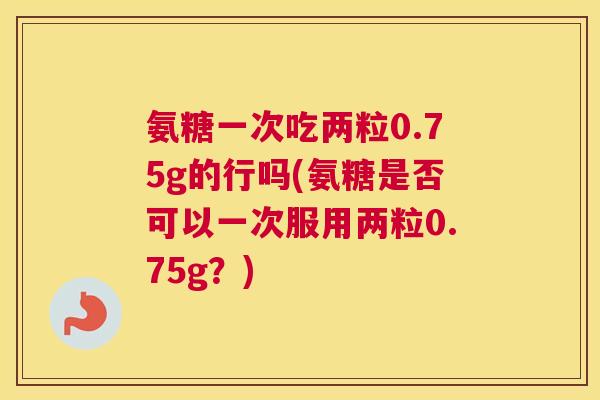 氨糖一次吃两粒0.75g的行吗(氨糖是否可以一次服用两粒0.75g?)
