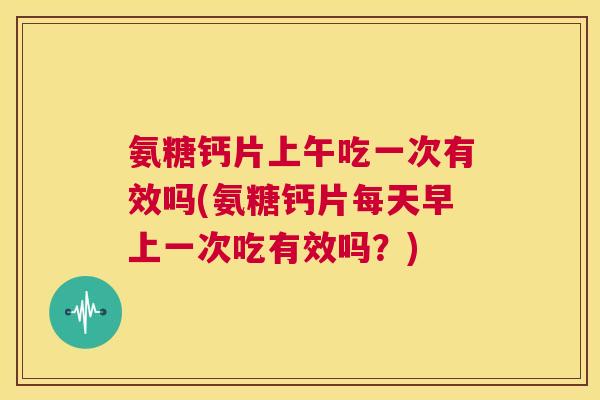 氨糖钙片上午吃一次有效吗(氨糖钙片每天早上一次吃有效吗？)