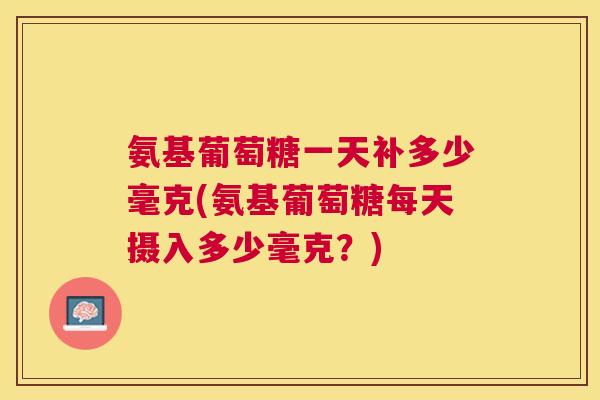 氨基葡萄糖一天补多少毫克(氨基葡萄糖每天摄入多少毫克?) 氨基葡萄糖一天补多少毫克(氨基葡萄糖每天摄入多少毫克?)