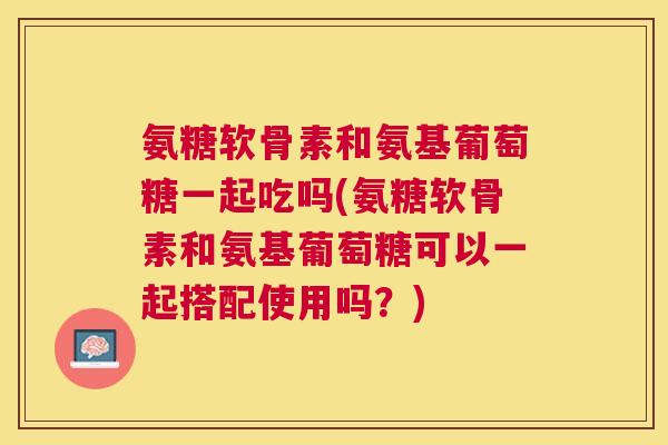 氨糖软骨素和氨基葡萄糖一起吃吗(氨糖软骨素和氨基葡萄糖可以一起搭配使用吗?)