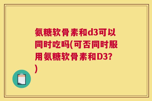 氨糖软骨素和d3可以同时吃吗(可否同时服用氨糖软骨素和D3？)