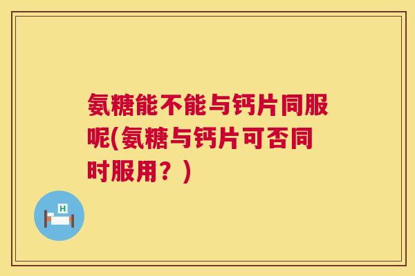 氨糖能不能与钙片同服呢(氨糖与钙片可否同时服用?)