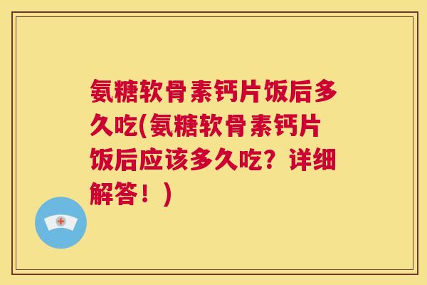 氨糖软骨素钙片饭后多久吃(氨糖软骨素钙片饭后应该多久吃？详细解答！)