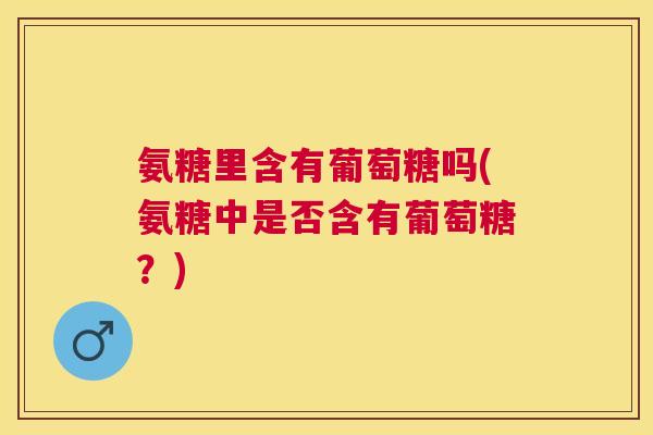 氨糖里含有葡萄糖吗(氨糖中是否含有葡萄糖?)