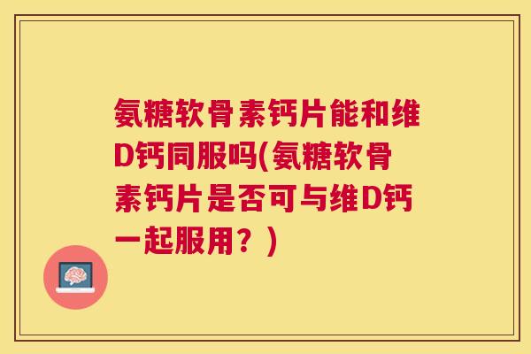 氨糖软骨素钙片能和维D钙同服吗(氨糖软骨素钙片是否可与维D钙一起服用?)