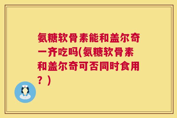 氨糖软骨素能和盖尔奇一齐吃吗(氨糖软骨素和盖尔奇可否同时食用？)