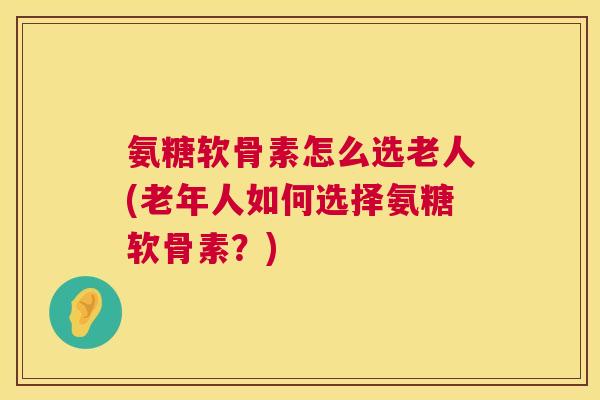 氨糖软骨素怎么选老人(老年人如何选择氨糖软骨素？)