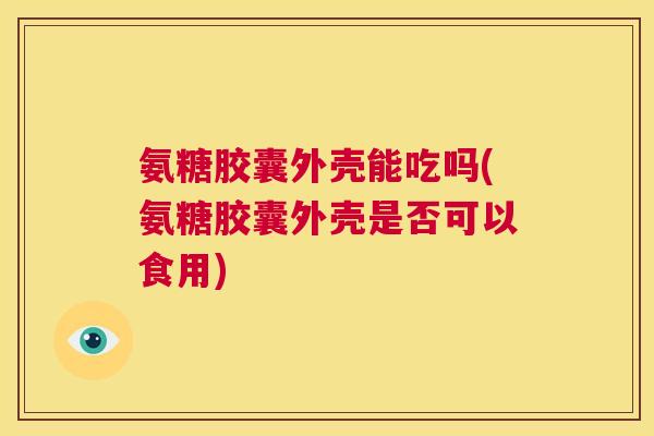 氨糖胶囊外壳能吃吗(氨糖胶囊外壳是否可以食用)