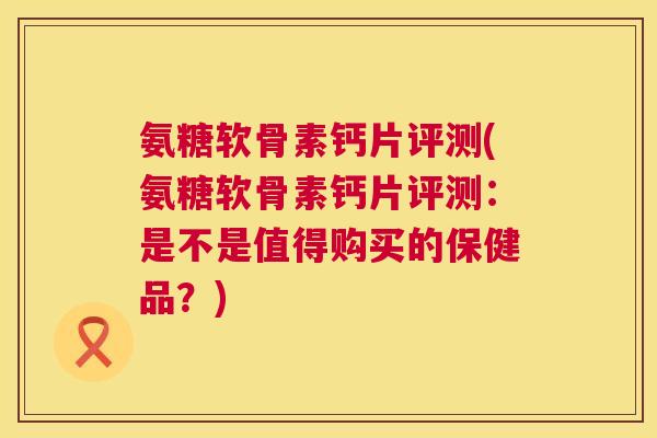 氨糖软骨素钙片评测(氨糖软骨素钙片评测:是不是值得购买的保健品?)