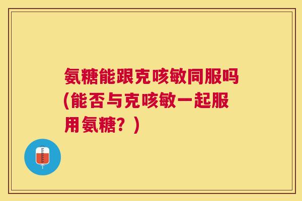 氨糖能跟克咳敏同服吗(能否与克咳敏一起服用氨糖？)