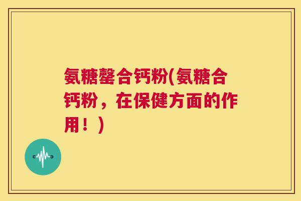 氨糖罄合钙粉(氨糖合钙粉,在保健方面的作用!)