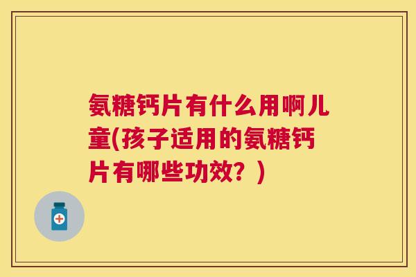 氨糖钙片有什么用啊儿童(孩子适用的氨糖钙片有哪些功效？)